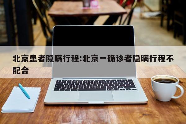 北京患者隐瞒行程:北京一确诊者隐瞒行程不配合