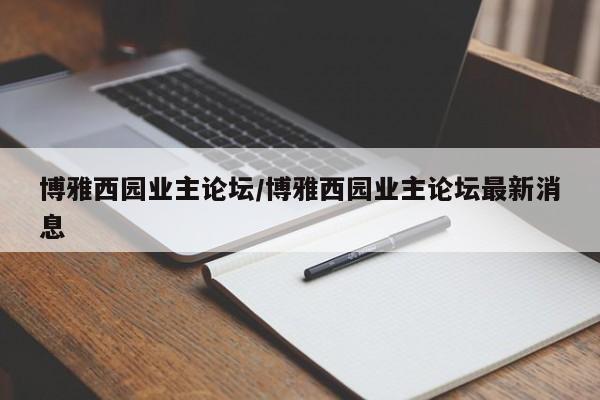 博雅西园业主论坛/博雅西园业主论坛最新消息
