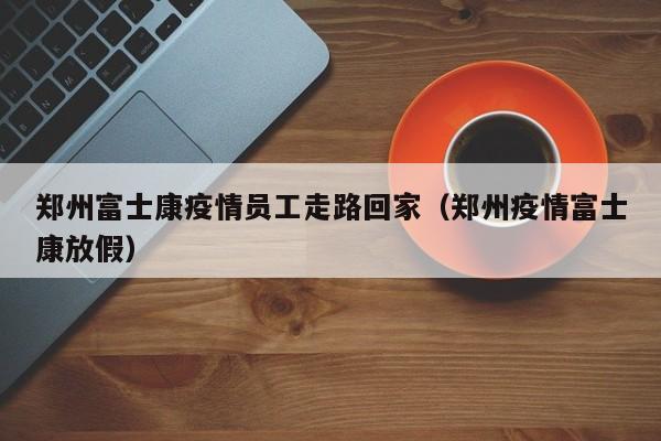 郑州富士康疫情员工走路回家（郑州疫情富士康放假）