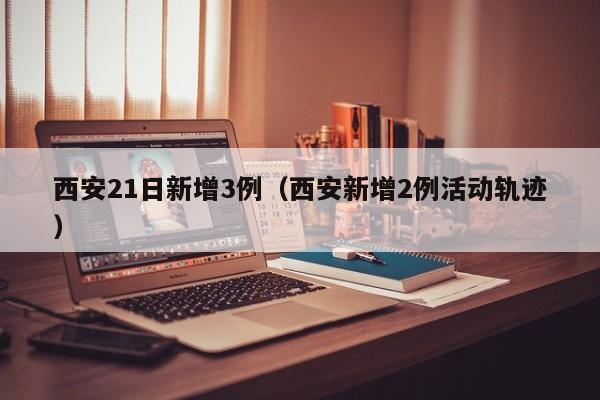 西安21日新增3例（西安新增2例活动轨迹）