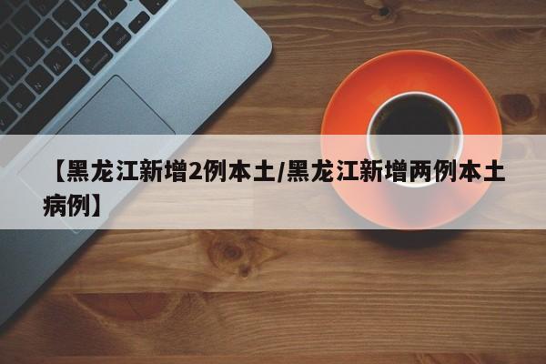 【黑龙江新增2例本土/黑龙江新增两例本土病例】