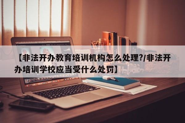 【非法开办教育培训机构怎么处理?/非法开办培训学校应当受什么处罚】