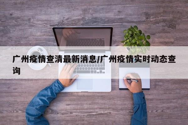 广州疫情查清最新消息/广州疫情实时动态查询