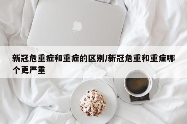 新冠危重症和重症的区别/新冠危重和重症哪个更严重