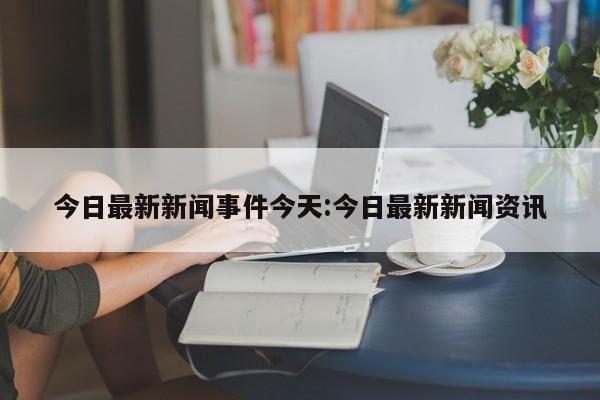 今日最新新闻事件今天:今日最新新闻资讯