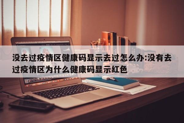 没去过疫情区健康码显示去过怎么办:没有去过疫情区为什么健康码显示红色