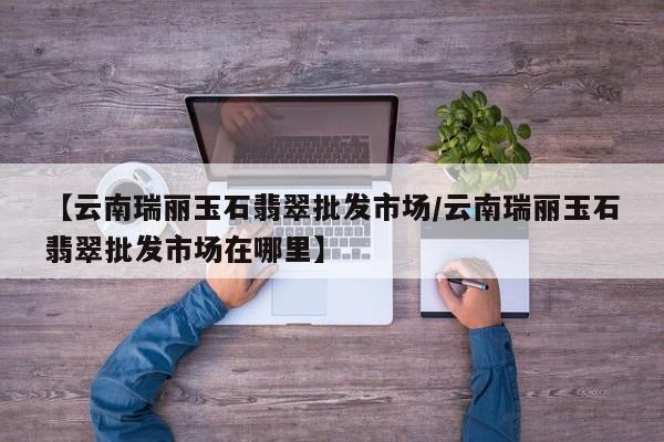 【云南瑞丽玉石翡翠批发市场/云南瑞丽玉石翡翠批发市场在哪里】