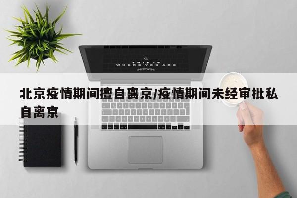 北京疫情期间擅自离京/疫情期间未经审批私自离京