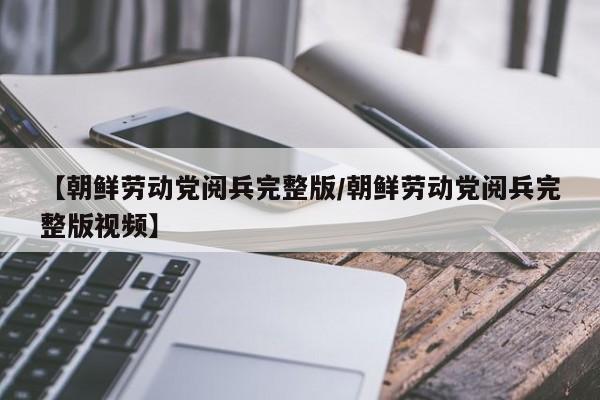 【朝鲜劳动党阅兵完整版/朝鲜劳动党阅兵完整版视频】