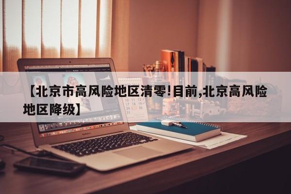 【北京市高风险地区清零!目前,北京高风险地区降级】