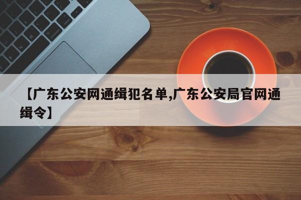 【广东公安网通缉犯名单,广东公安局官网通缉令】