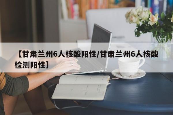 【甘肃兰州6人核酸阳性/甘肃兰州6人核酸检测阳性】