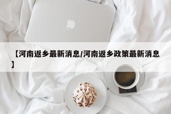 【河南返乡最新消息/河南返乡政策最新消息】