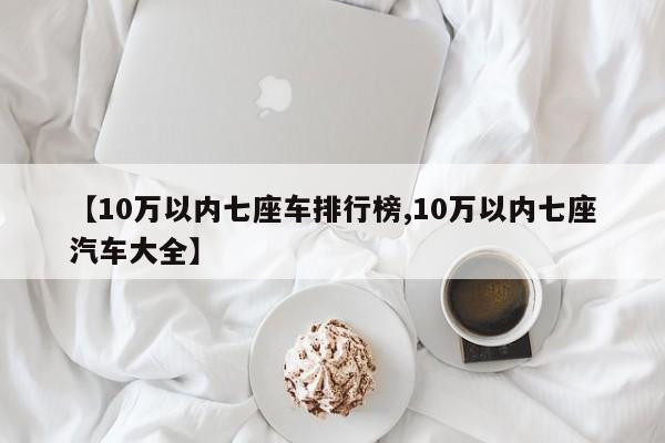 【10万以内七座车排行榜,10万以内七座汽车大全】