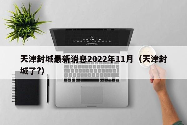 天津封城最新消息2022年11月（天津封城了?）
