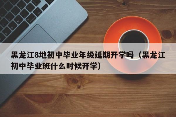 黑龙江8地初中毕业年级延期开学吗（黑龙江初中毕业班什么时候开学）