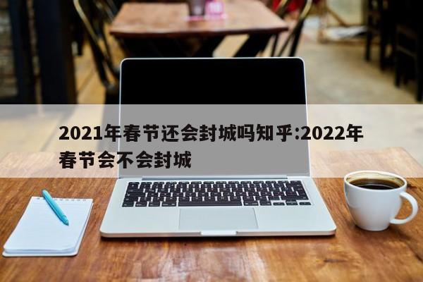 2021年春节还会封城吗知乎:2022年春节会不会封城