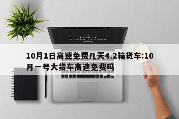 10月1日高速免费几天4.2箱货车:10月一号大货车高速免费吗