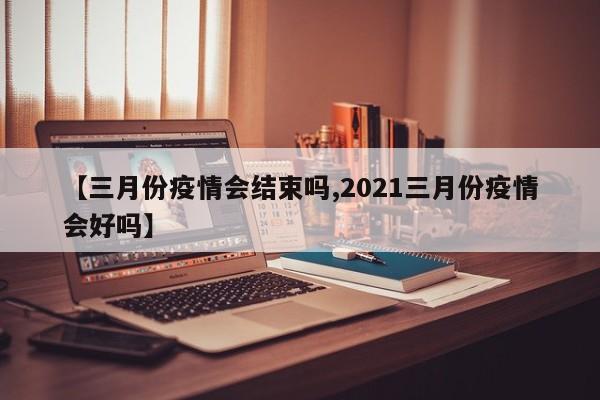 【三月份疫情会结束吗,2021三月份疫情会好吗】