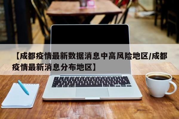 【成都疫情最新数据消息中高风险地区/成都疫情最新消息分布地区】