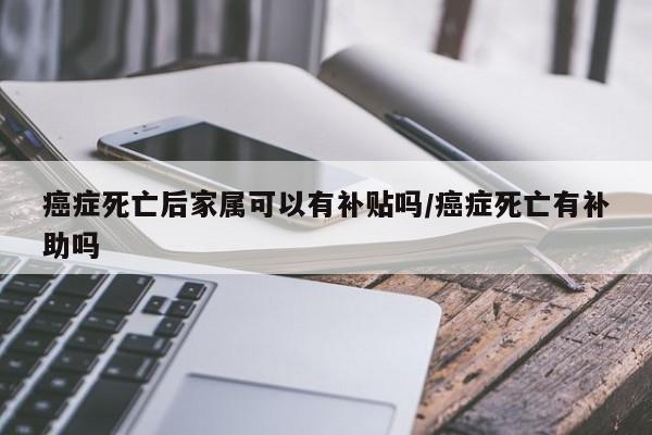 癌症死亡后家属可以有补贴吗/癌症死亡有补助吗