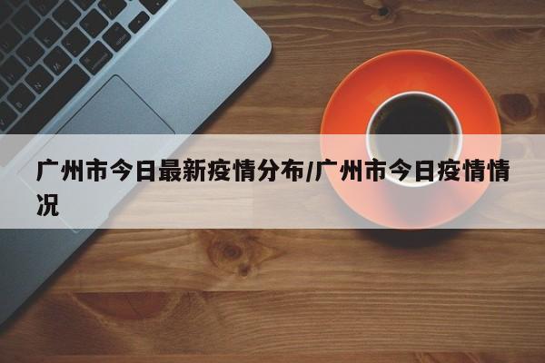 广州市今日最新疫情分布/广州市今日疫情情况