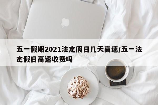 五一假期2021法定假日几天高速/五一法定假日高速收费吗