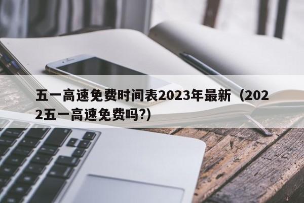 五一高速免费时间表2023年最新（2022五一高速免费吗?）