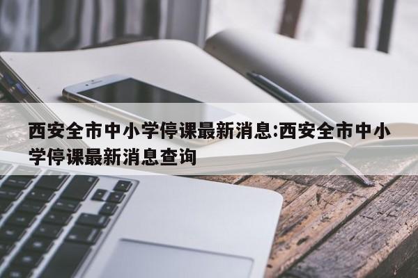 西安全市中小学停课最新消息:西安全市中小学停课最新消息查询