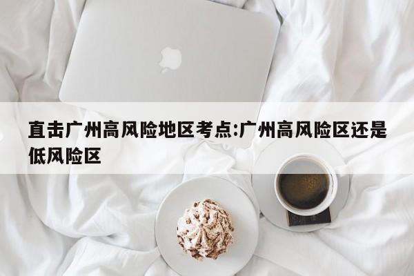 直击广州高风险地区考点:广州高风险区还是低风险区