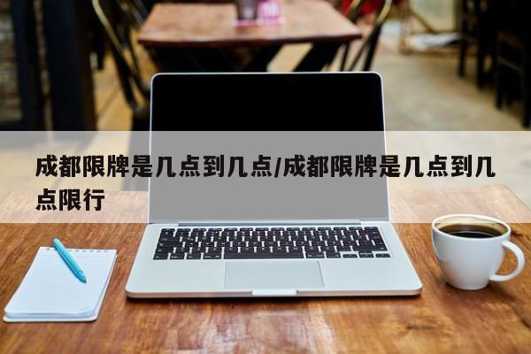 成都限牌是几点到几点/成都限牌是几点到几点限行
