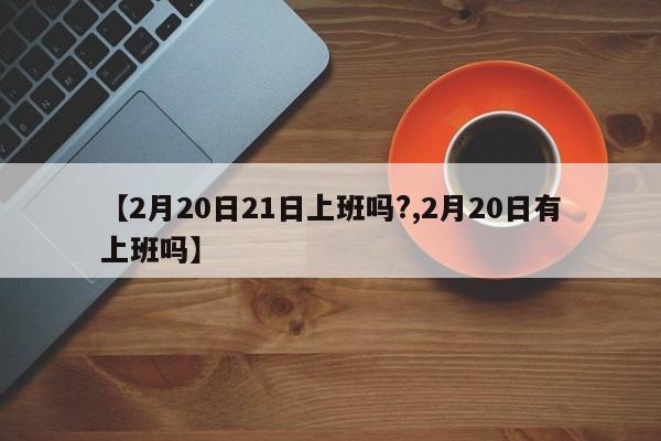 【2月20日21日上班吗?,2月20日有上班吗】