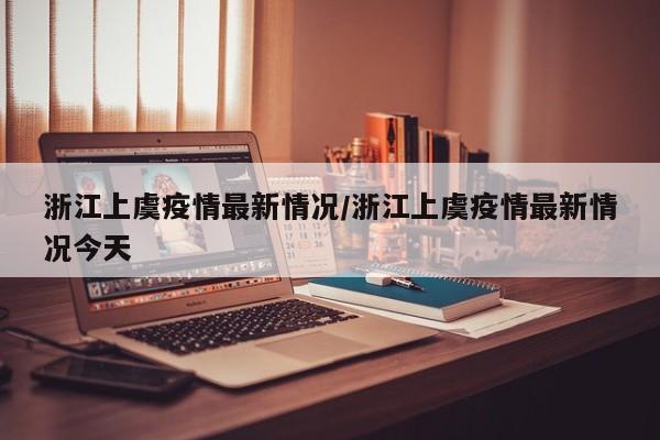 浙江上虞疫情最新情况/浙江上虞疫情最新情况今天