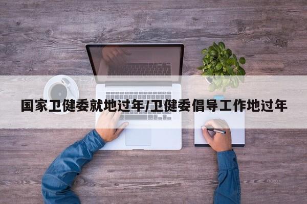 国家卫健委就地过年/卫健委倡导工作地过年