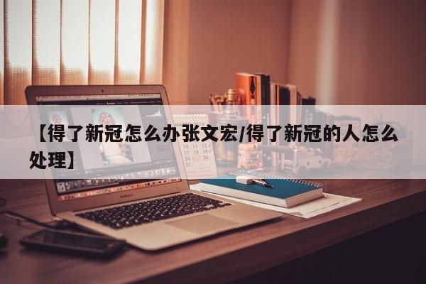 【得了新冠怎么办张文宏/得了新冠的人怎么处理】