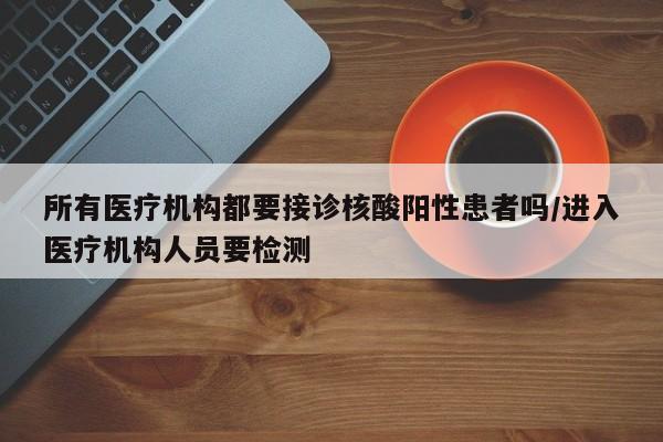 所有医疗机构都要接诊核酸阳性患者吗/进入医疗机构人员要检测