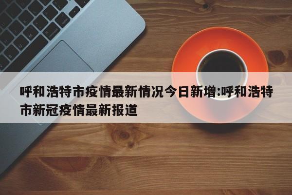 呼和浩特市疫情最新情况今日新增:呼和浩特市新冠疫情最新报道