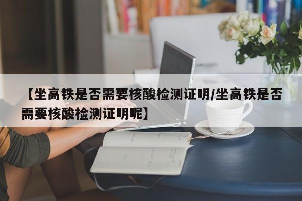 【坐高铁是否需要核酸检测证明/坐高铁是否需要核酸检测证明呢】