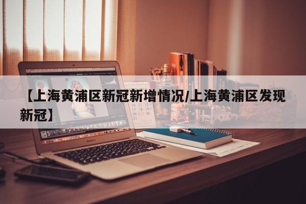 【上海黄浦区新冠新增情况/上海黄浦区发现新冠】