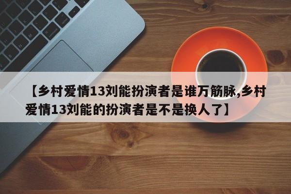 【乡村爱情13刘能扮演者是谁万筋脉,乡村爱情13刘能的扮演者是不是换人了】