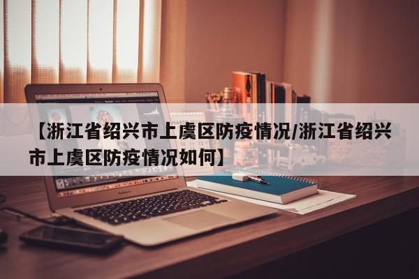 【浙江省绍兴市上虞区防疫情况/浙江省绍兴市上虞区防疫情况如何】