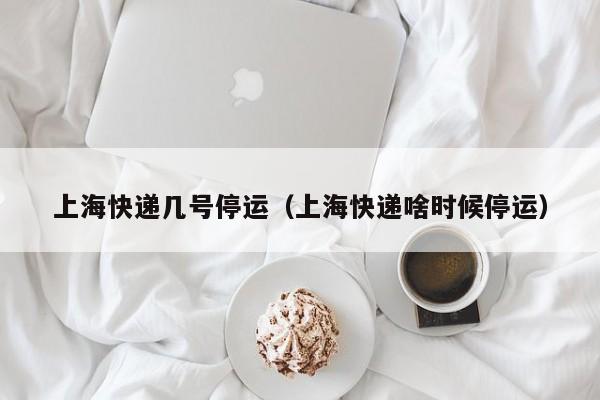上海快递几号停运（上海快递啥时候停运）