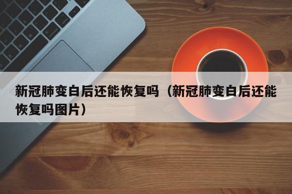 新冠肺变白后还能恢复吗（新冠肺变白后还能恢复吗图片）
