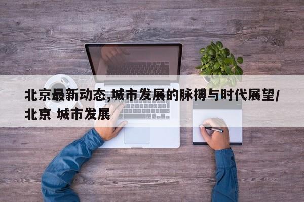 北京最新动态,城市发展的脉搏与时代展望/北京 城市发展