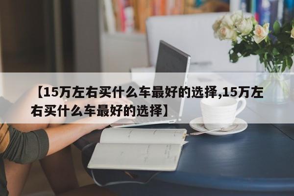 【15万左右买什么车最好的选择,15万左右买什么车最好的选择】