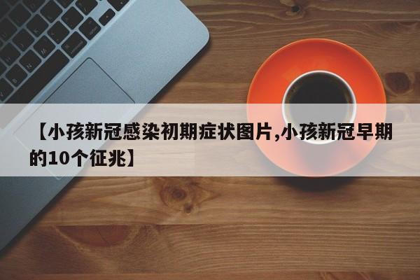 【小孩新冠感染初期症状图片,小孩新冠早期的10个征兆】