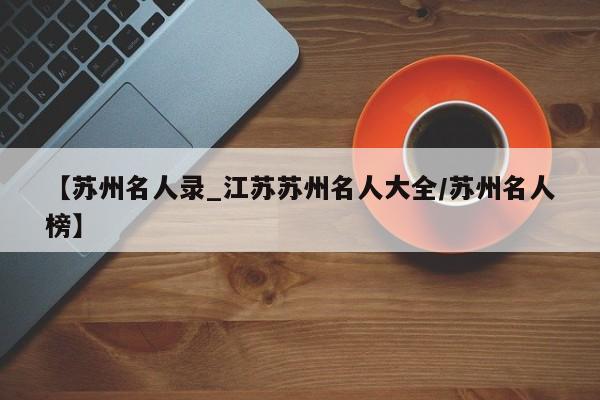 【苏州名人录_江苏苏州名人大全/苏州名人榜】
