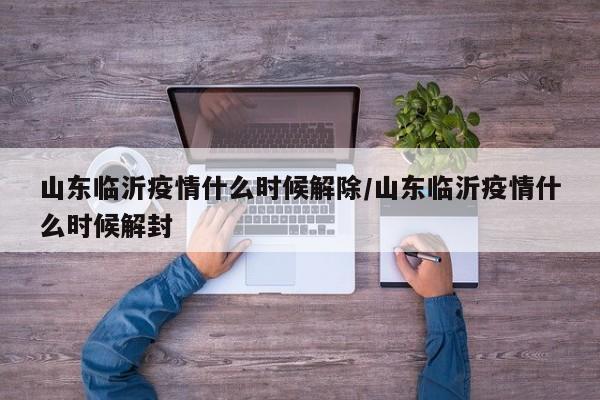 山东临沂疫情什么时候解除/山东临沂疫情什么时候解封
