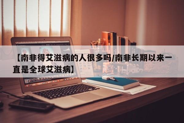 【南非得艾滋病的人很多吗/南非长期以来一直是全球艾滋病】