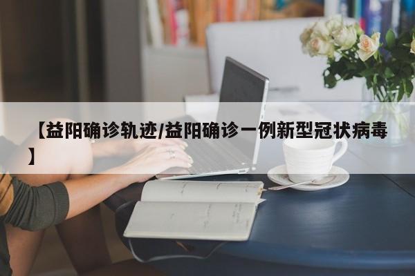 【益阳确诊轨迹/益阳确诊一例新型冠状病毒】